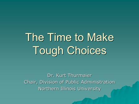 The Time to Make Tough Choices Dr. Kurt Thurmaier Chair, Division of Public Administration Northern Illinois University.