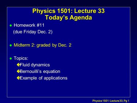 Physics 1501: Lecture 33, Pg 1 Physics 1501: Lecture 33 Today’s Agenda l Homework #11 (due Friday Dec. 2) l Midterm 2: graded by Dec. 2 l Topics: çFluid.