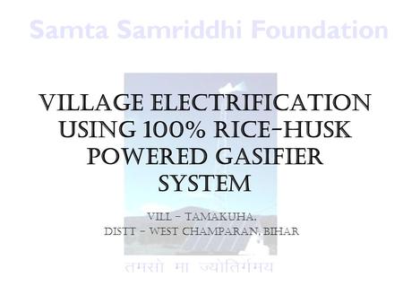 Village Electrification using 100% Rice-husk powered Gasifier System Vill – Tamakuha, Distt – West Champaran, Bihar.