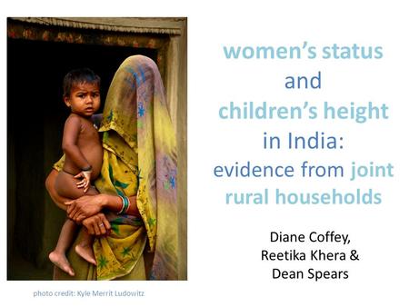 Women’s status and children’s height in India: evidence from joint rural households Diane Coffey, Reetika Khera & Dean Spears photo credit: Kyle Merrit.