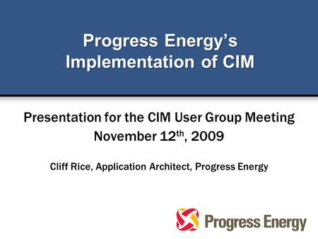 Progress Energy’s Implementation of CIM Presentation for the CIM User Group Meeting November 12 th, 2009 Cliff Rice, Application Architect, Progress Energy.