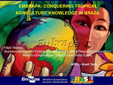 EMBRAPA: CONQUERING TROPICAL AGRICULTURE KNOWLEDGE IN BRAZIL Filipe Teixeira Business Manager of Embrapa (Brazilian Agricultural Research Corporation)