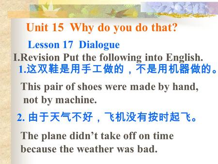 Unit 15 Why do you do that? Lesson 17 Dialogue I.Revision Put the following into English. 1. 这双鞋是用手工做的，不是用机器做的。 2. 由于天气不好，飞机没有按时起飞。 The plane didn’t take.