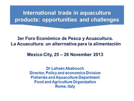 3er Foro Económico de Pesca y Acuacultura. La Acuacultura: un alterrnativa para la alimentación Mexico City, 25 – 26 November 2013 Dr Lahsen Ababouch Director,