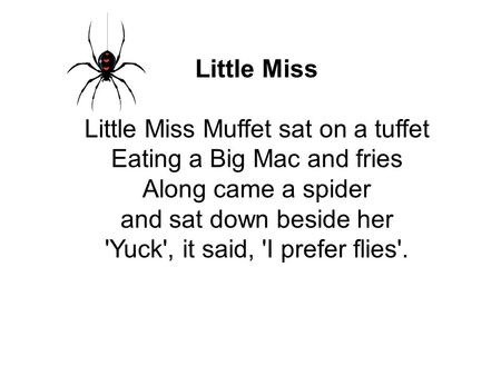 Little Miss Little Miss Muffet sat on a tuffet Eating a Big Mac and fries Along came a spider and sat down beside her 'Yuck', it said, 'I prefer flies'.
