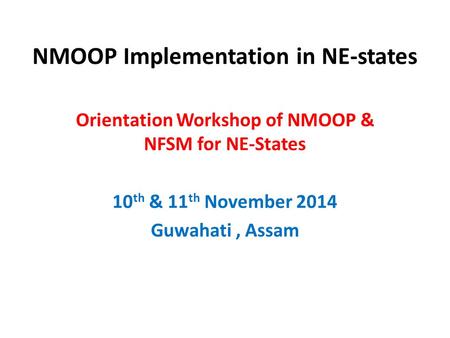 NMOOP Implementation in NE-states Orientation Workshop of NMOOP & NFSM for NE-States 10 th & 11 th November 2014 Guwahati, Assam.
