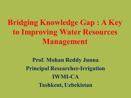 Bridging Knowledge Gap : A Key to Improving Water Resources Management Prof. Mohan Reddy Junna Principal Researcher-Irrigation IWMI-CA Tashkent, Uzbekistan.
