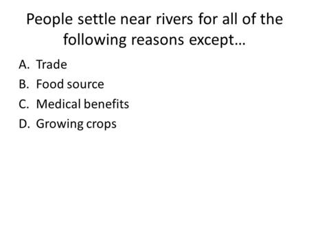 People settle near rivers for all of the following reasons except… A.Trade B.Food source C.Medical benefits D.Growing crops.