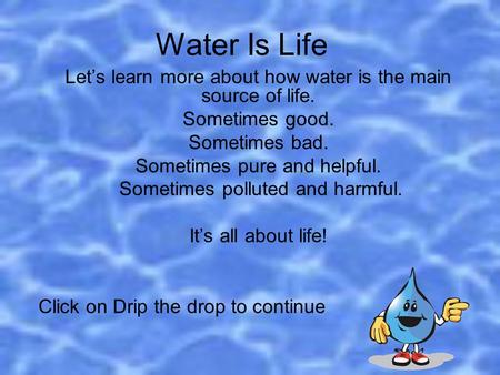 Water Is Life Let’s learn more about how water is the main source of life. Sometimes good. Sometimes bad. Sometimes pure and helpful. Sometimes polluted.