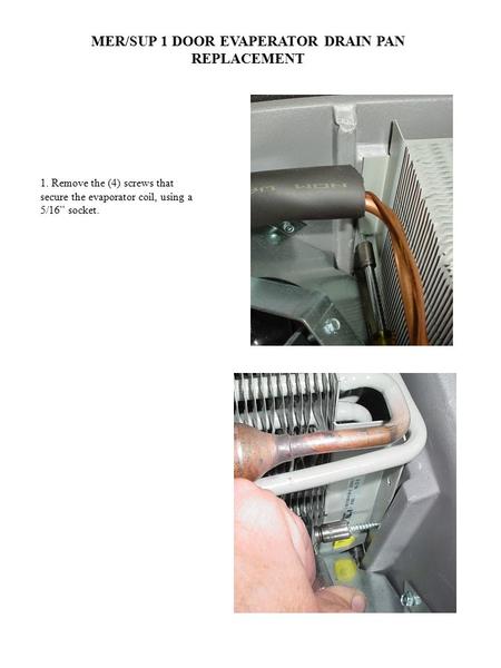 MER/SUP 1 DOOR EVAPERATOR DRAIN PAN REPLACEMENT 1. Remove the (4) screws that secure the evaporator coil, using a 5/16” socket.
