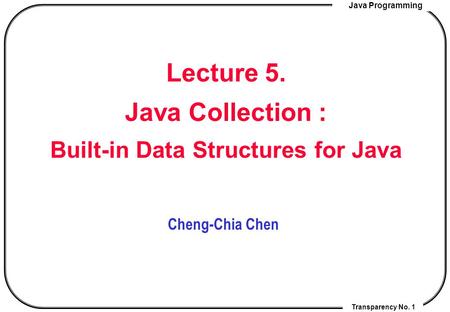 Java Programming Transparency No. 1 Lecture 5. Java Collection : Built-in Data Structures for Java Cheng-Chia Chen.