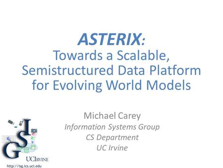 ASTERIX : Towards a Scalable, Semistructured Data Platform for Evolving World Models Michael Carey Information Systems Group CS Department UC Irvine.