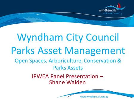 Wyndham City Council Parks Asset Management Open Spaces, Arboriculture, Conservation & Parks Assets IPWEA Panel Presentation – Shane Walden.