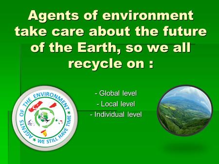 Agents of environment take care about the future of the Earth, so we all recycle on : - Global level - Local level - Individual level.