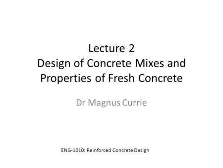 Lecture 2 Design of Concrete Mixes and Properties of Fresh Concrete Dr Magnus Currie ENG-1010: Reinforced Concrete Design.