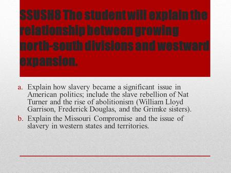 SSUSH8 The student will explain the relationship between growing north-south divisions and westward expansion. Explain how slavery became a significant.