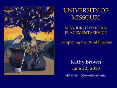 UNIVERSITY OF MISSOURI MISSOURI PHYSICIAN PLACEMENT SERVICE Completing the Rural Pipeline Kathy Brown June 22, 2010 MU AHEC – Office of Rural Health.