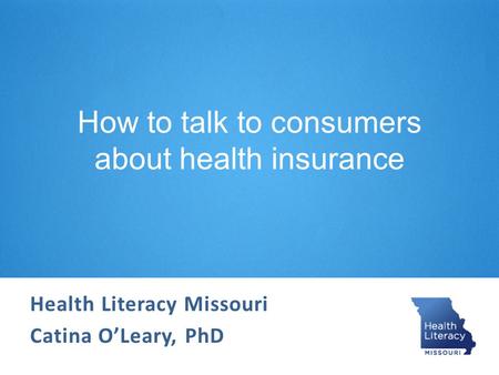 How to talk to consumers about health insurance Health Literacy Missouri Catina O’Leary, PhD.