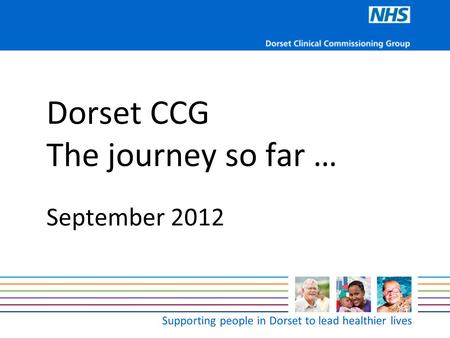 Supporting people in Dorset to lead healthier lives Dorset CCG The journey so far … September 2012.