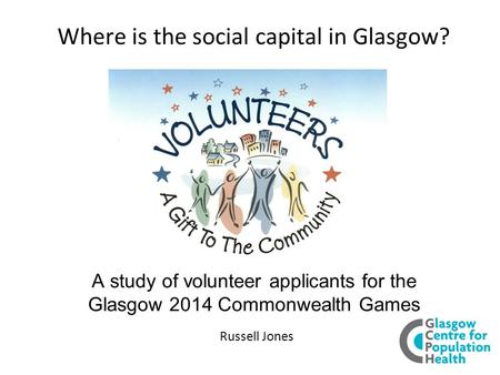 Where is the social capital in Glasgow? A study of volunteer applicants for the Glasgow 2014 Commonwealth Games Russell Jones.