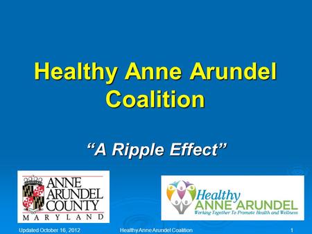 Updated October 16, 2012 Healthy Anne Arundel Coalition “A Ripple Effect” Healthy Anne Arundel Coalition1.