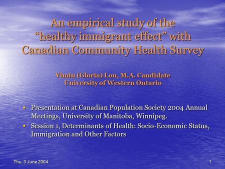 Thu. 3 June 20041 An empirical study of the “healthy immigrant effect” with Canadian Community Health Survey Yimin (Gloria) Lou, M.A. Candidate University.