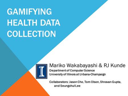 GAMIFYING HEALTH DATA COLLECTION Mariko Wakabayashi & RJ Kunde Department of Computer Science University of Illinois at Urbana-Champaign Collaborators: