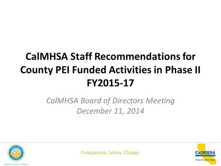 Compassion. Action. Change. CalMHSA Staff Recommendations for County PEI Funded Activities in Phase II FY2015-17 CalMHSA Board of Directors Meeting December.