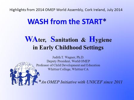 WASH from the START* WA ter, S anitation & H ygiene in Early Childhood Settings Judith T. Wagner, Ph.D. Deputy President, World OMEP Professor of Child.