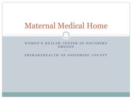 WOMEN’S HEALTH CENTER OF SOUTHERN OREGON * PRIMARYHEALTH OF JOSEPHINE COUNTY Maternal Medical Home.