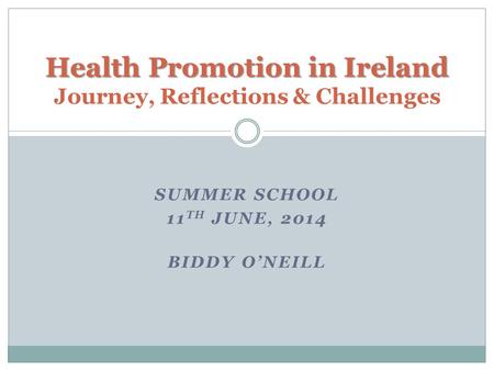 SUMMER SCHOOL 11 TH JUNE, 2014 BIDDY O’NEILL Health Promotion in Ireland Health Promotion in Ireland Journey, Reflections & Challenges.