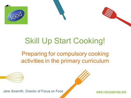 Skill Up Start Cooking! Preparing for compulsory cooking activities in the primary curriculum Jane Sixsmith, Director of Focus on Food.