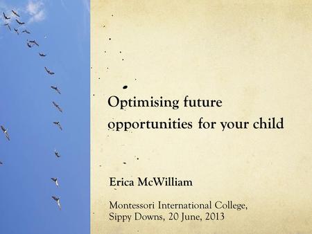 Optimising future opportunities for your child Erica McWilliam Montessori International College, Sippy Downs, 20 June, 2013.