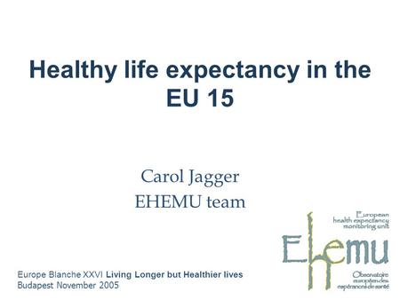 Healthy life expectancy in the EU 15 Carol Jagger EHEMU team Europe Blanche XXVI Living Longer but Healthier lives Budapest November 2005.