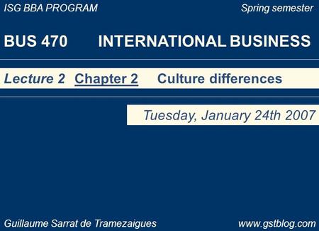 BUS 470 INTERNATIONAL BUSINESS ISG BBA PROGRAM Spring semester Guillaume Sarrat de Tramezaigues www.gstblog.com Lecture 2 Chapter 2 Culture differences.