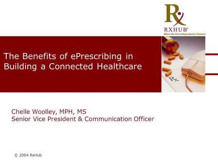 © 2004 RxHub The Benefits of ePrescribing in Building a Connected Healthcare Chelle Woolley, MPH, MS Senior Vice President & Communication Officer.