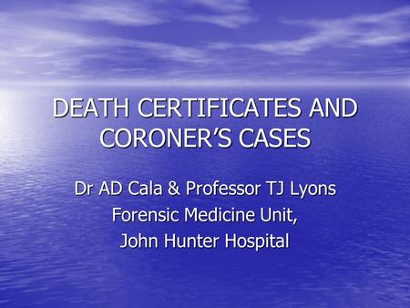 DEATH CERTIFICATES AND CORONER’S CASES Dr AD Cala & Professor TJ Lyons Forensic Medicine Unit, John Hunter Hospital.