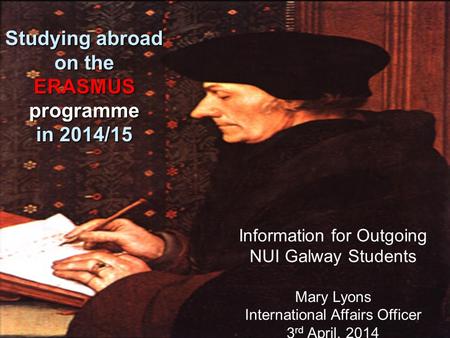 Information for Outgoing NUI Galway Students Mary Lyons International Affairs Officer 3 rd April, 2014 Studying abroad on the ERASMUS programme in 2014/15.
