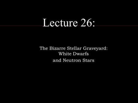 Lecture 26: The Bizarre Stellar Graveyard: White Dwarfs and Neutron Stars.