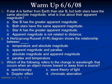 Warm Up 6/6/08 If star A is farther from Earth than star B, but both stars have the same absolute magnitude, what is true about their apparent magnitude?