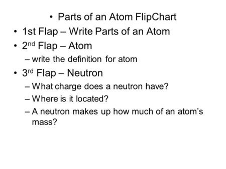 Parts of an Atom FlipChart 1st Flap – Write Parts of an Atom 2 nd Flap – Atom –write the definition for atom 3 rd Flap – Neutron –What charge does a neutron.
