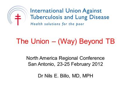 The Union – (Way) Beyond TB North America Regional Conference San Antonio, 23-25 February 2012 Dr Nils E. Billo, MD, MPH.