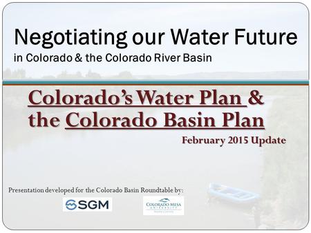 Negotiating our Water Future in Colorado & the Colorado River Basin Colorado’s Water Plan & the Colorado Basin Plan February 2015 Update Presentation developed.
