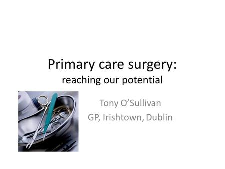 Primary care surgery: reaching our potential Tony O’Sullivan GP, Irishtown, Dublin.