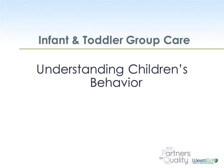 WestEd.org Infant & Toddler Group Care Understanding Children’s Behavior.