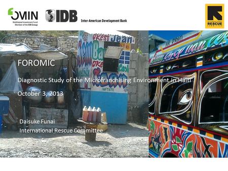 FOROMIC Diagnostic Study of the Microfranchising Environment in Haiti October 3, 2013 Daisuke Funai International Rescue Committee.