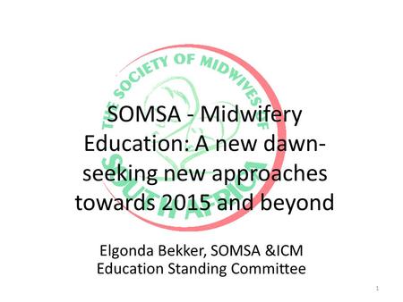 SOMSA - Midwifery Education: A new dawn- seeking new approaches towards 2015 and beyond Elgonda Bekker, SOMSA &ICM Education Standing Committee 1.