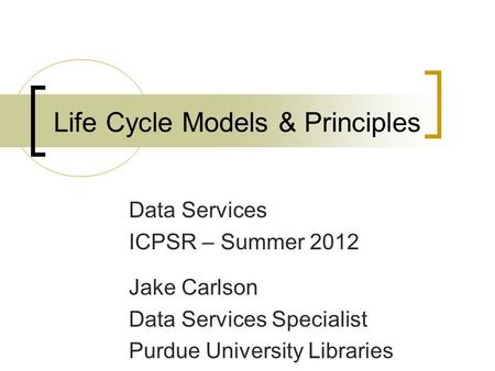 Data Services ICPSR – Summer 2012 Jake Carlson Data Services Specialist Purdue University Libraries Life Cycle Models & Principles.