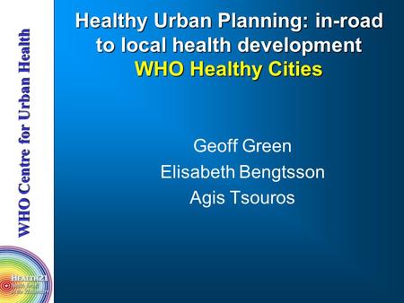 Healthy Urban Planning: in-road to local health development WHO Healthy Cities Geoff Green Elisabeth Bengtsson Agis Tsouros.