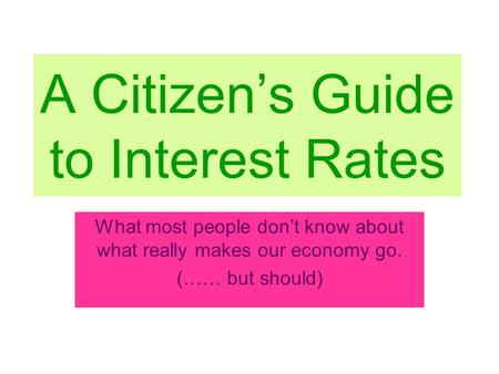 A Citizen’s Guide to Interest Rates What most people don’t know about what really makes our economy go. (…… but should)